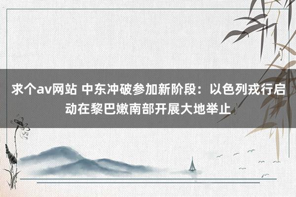 求个av网站 中东冲破参加新阶段：以色列戎行启动在黎巴嫩南部开展大地举止