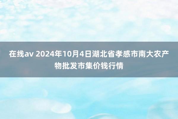 在线av 2024年10月4日湖北省孝感市南大农产物批发市集价钱行情