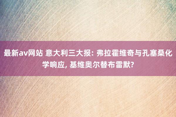 最新av网站 意大利三大报: 弗拉霍维奇与孔塞桑化学响应， 基维奥尔替布雷默?