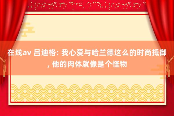 在线av 吕迪格: 我心爱与哈兰德这么的时尚抵御， 他的肉体就像是个怪物