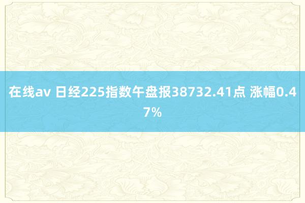 在线av 日经225指数午盘报38732.41点 涨幅0.47%