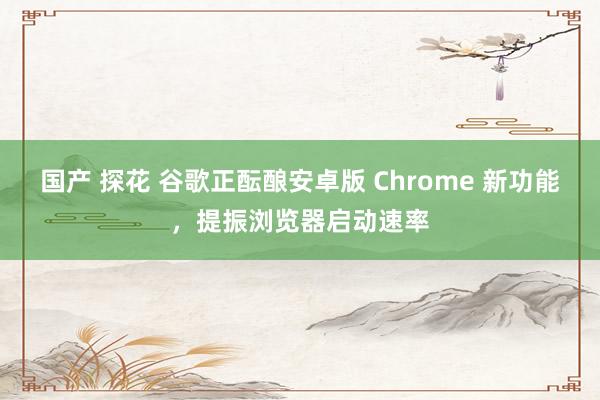 国产 探花 谷歌正酝酿安卓版 Chrome 新功能，提振浏览器启动速率