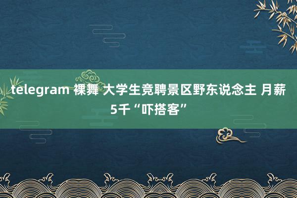 telegram 裸舞 大学生竞聘景区野东说念主 月薪5千“吓搭客”