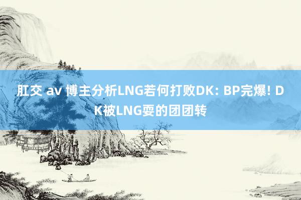 肛交 av 博主分析LNG若何打败DK: BP完爆! DK被LNG耍的团团转