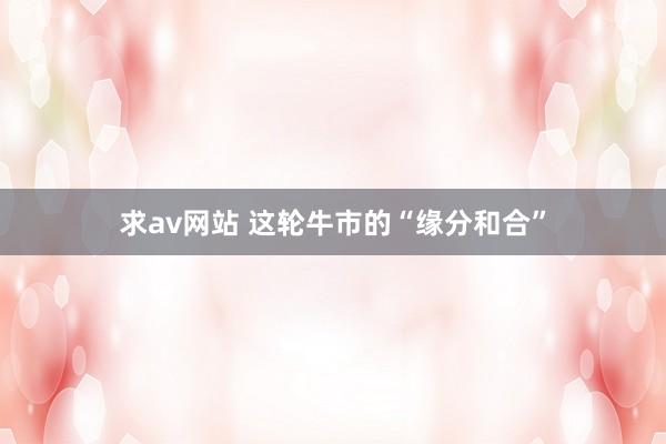 求av网站 这轮牛市的“缘分和合”