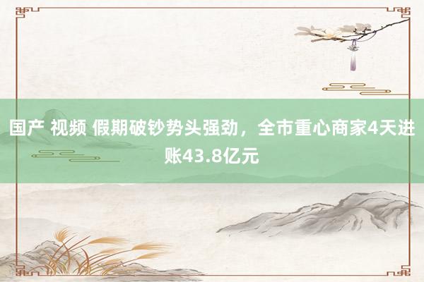 国产 视频 假期破钞势头强劲，全市重心商家4天进账43.8亿元