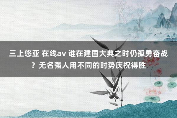 三上悠亚 在线av 谁在建国大典之时仍孤勇奋战？无名强人用不同的时势庆祝得胜