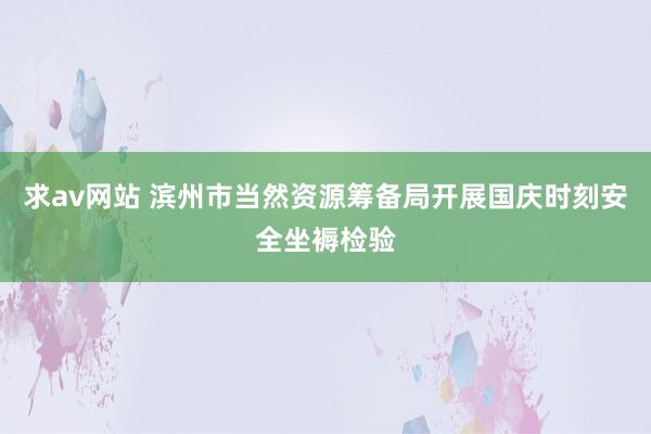 求av网站 滨州市当然资源筹备局开展国庆时刻安全坐褥检验