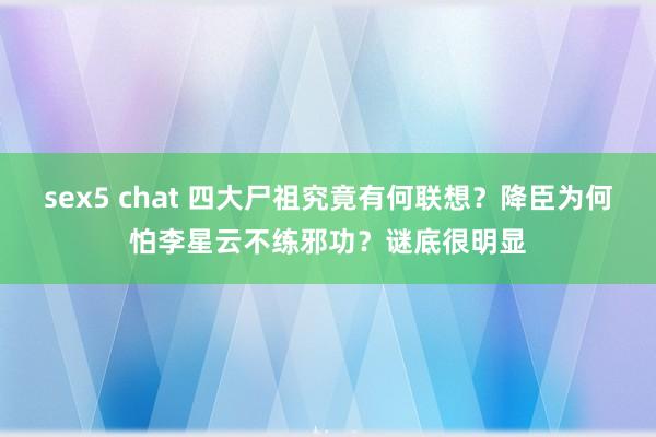 sex5 chat 四大尸祖究竟有何联想？降臣为何怕李星云不练邪功？谜底很明显