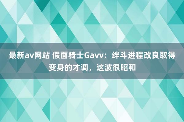 最新av网站 假面骑士Gavv：绊斗进程改良取得变身的才调，这波很昭和