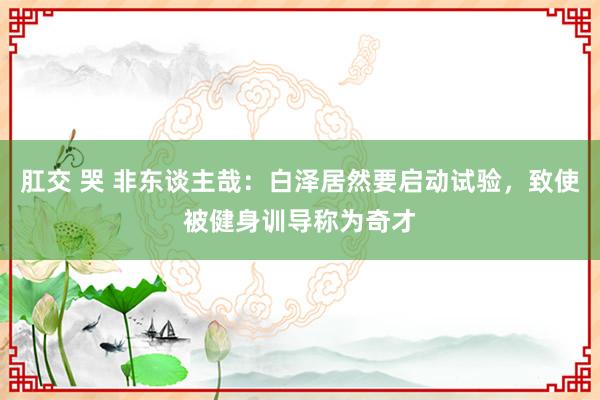 肛交 哭 非东谈主哉：白泽居然要启动试验，致使被健身训导称为奇才