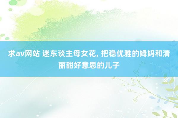 求av网站 迷东谈主母女花， 把稳优雅的姆妈和清丽甜好意思的儿子