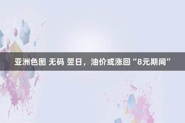 亚洲色图 无码 翌日，油价或涨回“8元期间”