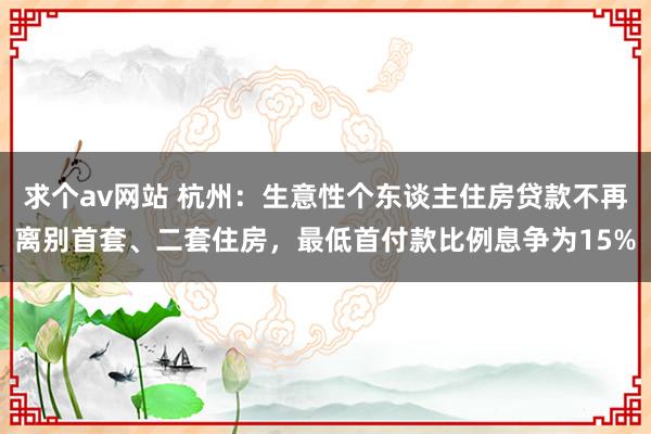 求个av网站 杭州：生意性个东谈主住房贷款不再离别首套、二套住房，最低首付款比例息争为15%