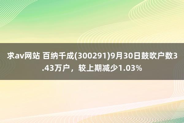 求av网站 百纳千成(300291)9月30日鼓吹户数3.43万户，较上期减少1.03%