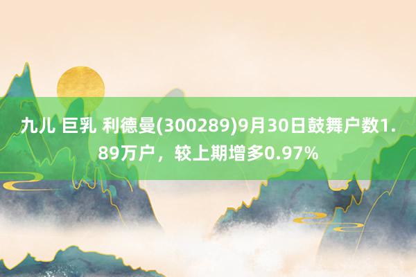 九儿 巨乳 利德曼(300289)9月30日鼓舞户数1.89万户，较上期增多0.97%