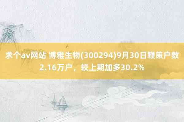 求个av网站 博雅生物(300294)9月30日鞭策户数2.16万户，较上期加多30.2%