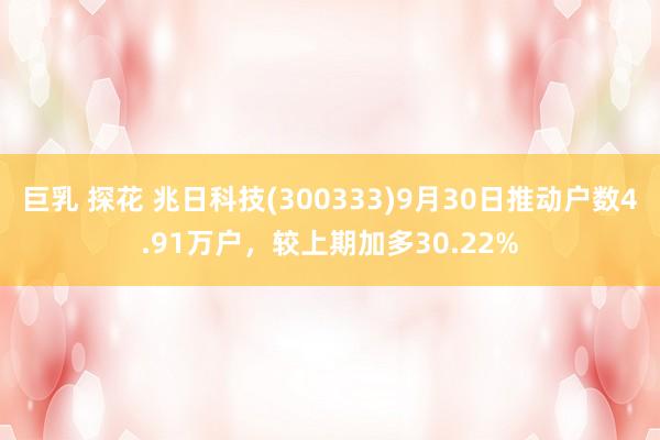 巨乳 探花 兆日科技(300333)9月30日推动户数4.91万户，较上期加多30.22%