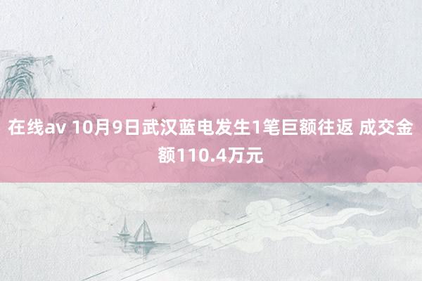 在线av 10月9日武汉蓝电发生1笔巨额往返 成交金额110.4万元