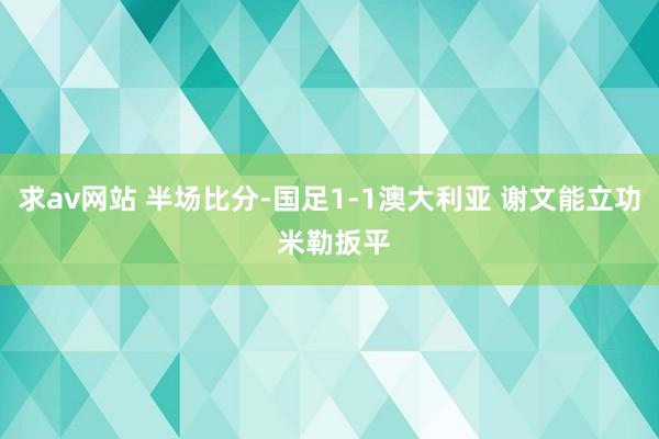 求av网站 半场比分-国足1-1澳大利亚 谢文能立功 米勒扳平