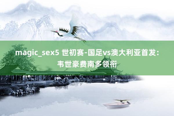 magic_sex5 世初赛-国足vs澳大利亚首发：韦世豪费南多领衔