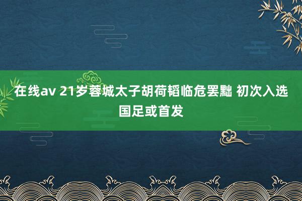 在线av 21岁蓉城太子胡荷韬临危罢黜 初次入选国足或首发