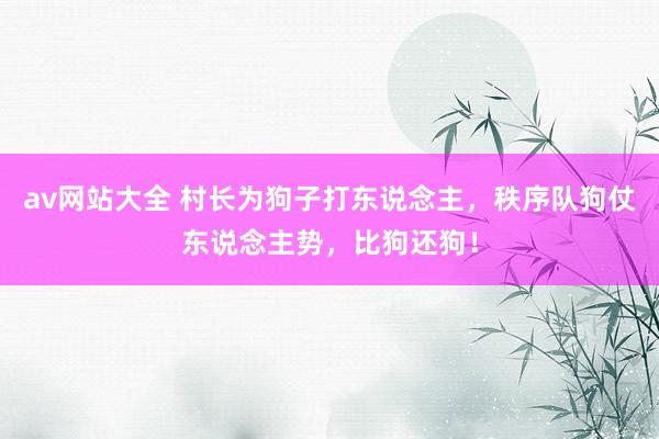 av网站大全 村长为狗子打东说念主，秩序队狗仗东说念主势，比狗还狗！