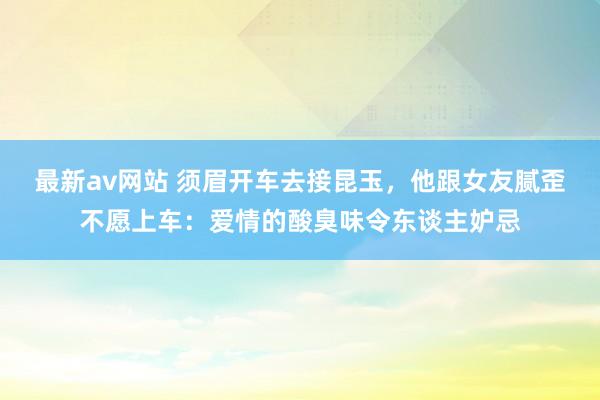 最新av网站 须眉开车去接昆玉，他跟女友腻歪不愿上车：爱情的酸臭味令东谈主妒忌