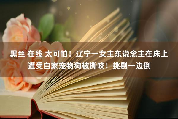 黑丝 在线 太可怕！辽宁一女主东说念主在床上遭受自家宠物狗被撕咬！挑剔一边倒