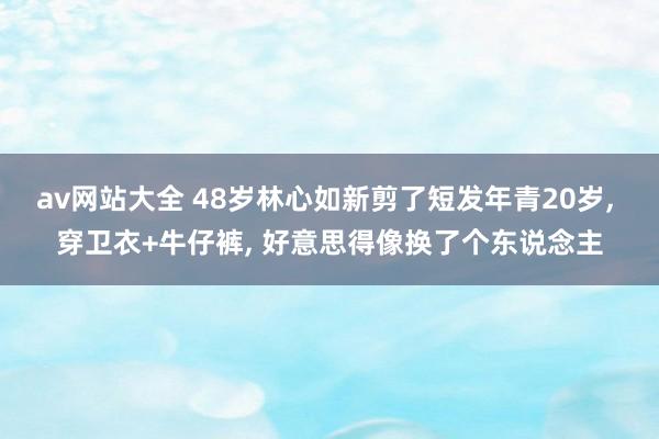 av网站大全 48岁林心如新剪了短发年青20岁， 穿卫衣+牛仔裤， 好意思得像换了个东说念主