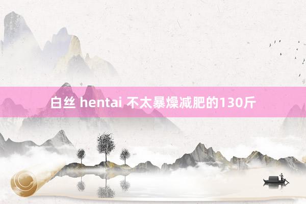 白丝 hentai 不太暴燥减肥的130斤