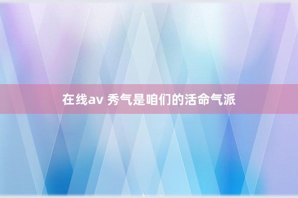 在线av 秀气是咱们的活命气派