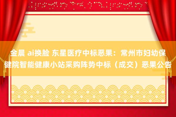 金晨 ai换脸 东星医疗中标恶果：常州市妇幼保健院智能健康小站采购阵势中标（成交）恶果公告