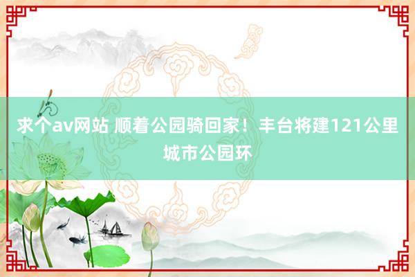 求个av网站 顺着公园骑回家！丰台将建121公里城市公园环