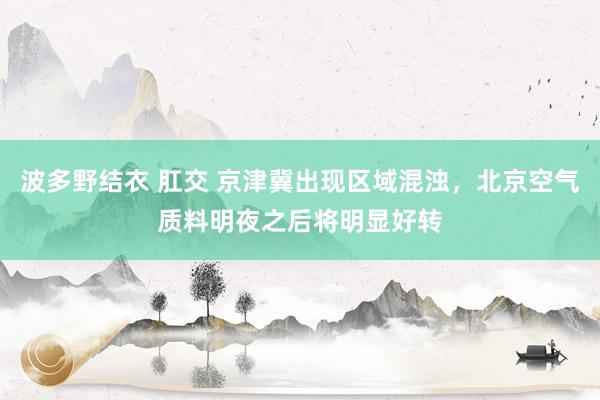 波多野结衣 肛交 京津冀出现区域混浊，北京空气质料明夜之后将明显好转