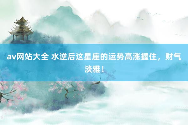 av网站大全 水逆后这星座的运势高涨握住，财气淡雅！