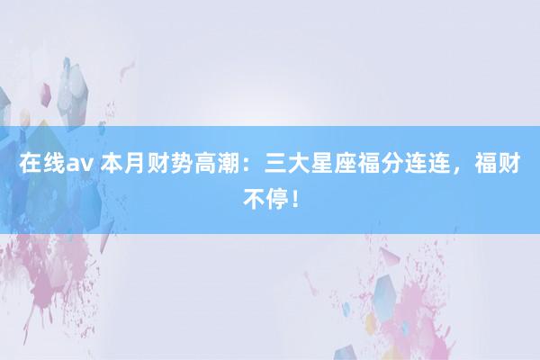 在线av 本月财势高潮：三大星座福分连连，福财不停！