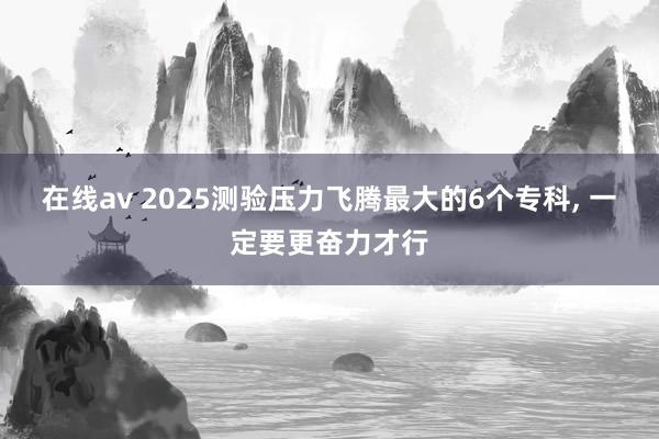 在线av 2025测验压力飞腾最大的6个专科， 一定要更奋力才行