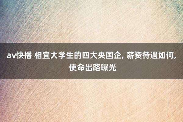 av快播 相宜大学生的四大央国企， 薪资待遇如何， 使命出路曝光