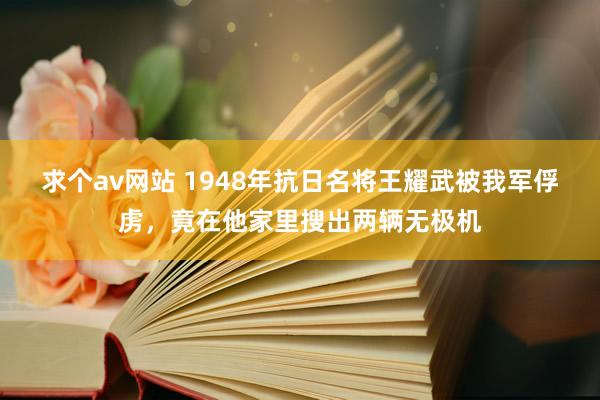 求个av网站 1948年抗日名将王耀武被我军俘虏，竟在他家里搜出两辆无极机