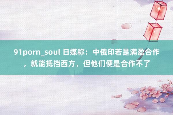 91porn_soul 日媒称：中俄印若是满盈合作，就能抵挡西方，但他们便是合作不了