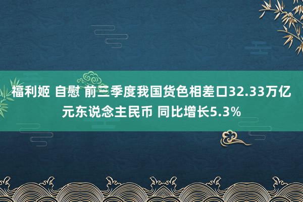 福利姬 自慰 前三季度我国货色相差口32.33万亿元东说念主民币 同比增长5.3%