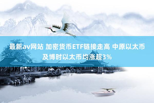 最新av网站 加密货币ETF链接走高 中原以太币及博时以太币均涨超3%