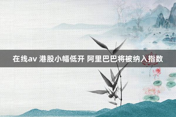 在线av 港股小幅低开 阿里巴巴将被纳入指数