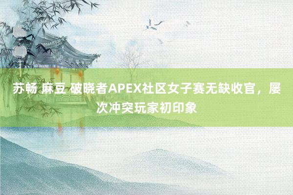 苏畅 麻豆 破晓者APEX社区女子赛无缺收官，屡次冲突玩家初印象