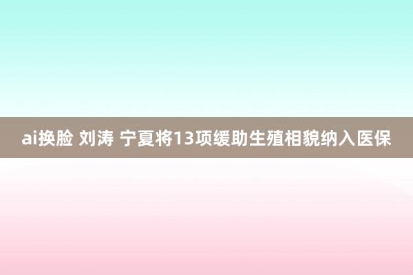 ai换脸 刘涛 宁夏将13项缓助生殖相貌纳入医保