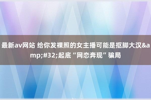 最新av网站 给你发裸照的女主播可能是抠脚大汉&#32;起底“网恋奔现”骗局