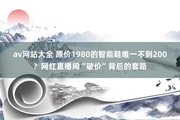 av网站大全 原价1980的智能鞋唯一不到200？网红直播间“破价”背后的套路