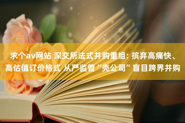 求个av网站 深交所法式并购重组: 摈弃高痛快、高估值订价格式 从严监管“壳公司”盲目跨界并购