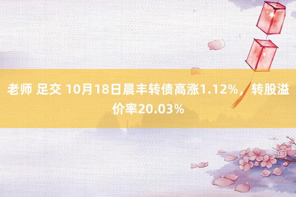 老师 足交 10月18日晨丰转债高涨1.12%，转股溢价率20.03%